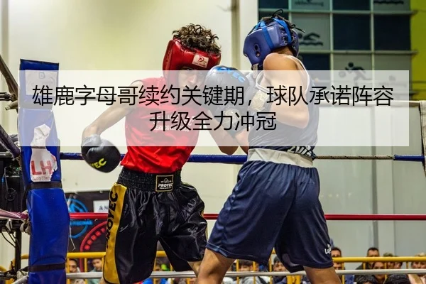 雄鹿字母哥续约关键期，球队承诺阵容升级全力冲冠